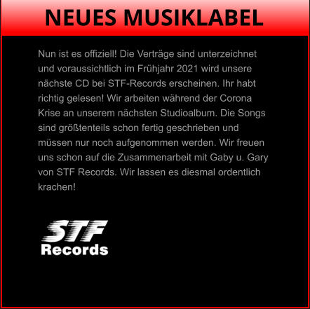 NEUES MUSIKLABEL Nun ist es offiziell! Die Verträge sind unterzeichnet  und voraussichtlich im Frühjahr 2021 wird unsere  nächste CD bei STF-Records erscheinen. Ihr habt  richtig gelesen! Wir arbeiten während der Corona  Krise an unserem nächsten Studioalbum. Die Songs  sind größtenteils schon fertig geschrieben und  müssen nur noch aufgenommen werden. Wir freuen  uns schon auf die Zusammenarbeit mit Gaby u. Gary  von STF Records. Wir lassen es diesmal ordentlich  krachen!